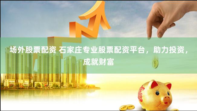 场外股票配资 石家庄专业股票配资平台，助力投资，成就财富