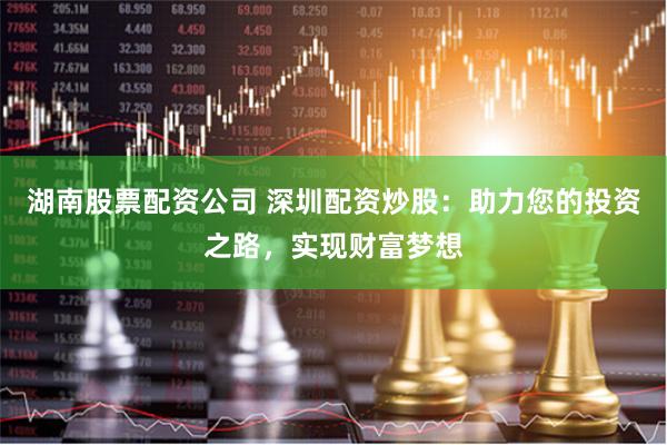 湖南股票配资公司 深圳配资炒股：助力您的投资之路，实现财富梦想