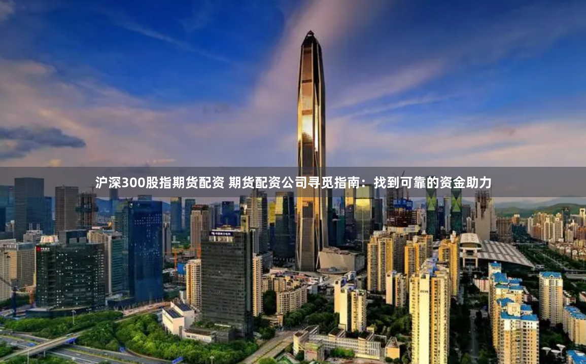 沪深300股指期货配资 期货配资公司寻觅指南：找到可靠的资金助力