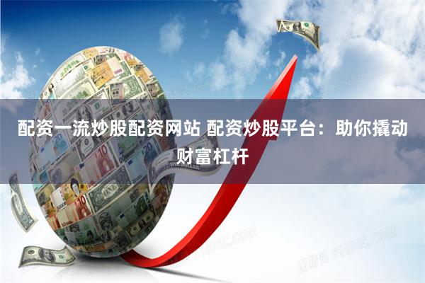 配资一流炒股配资网站 配资炒股平台：助你撬动财富杠杆