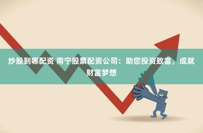 炒股到哪配资 南宁股票配资公司：助您投资致富，成就财富梦想