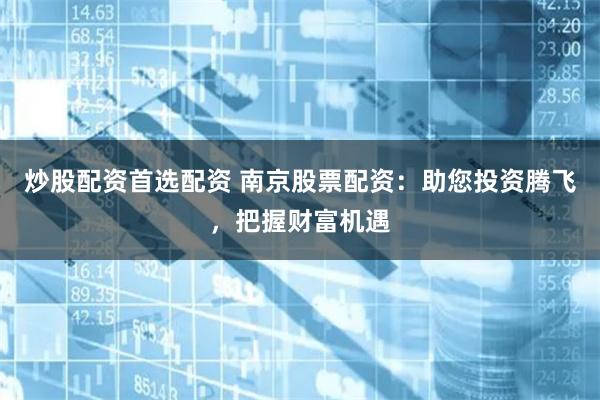 炒股配资首选配资 南京股票配资：助您投资腾飞，把握财富机遇