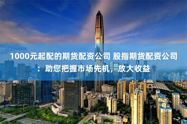 1000元起配的期货配资公司 股指期货配资公司:助您把握市场先机,放大收益