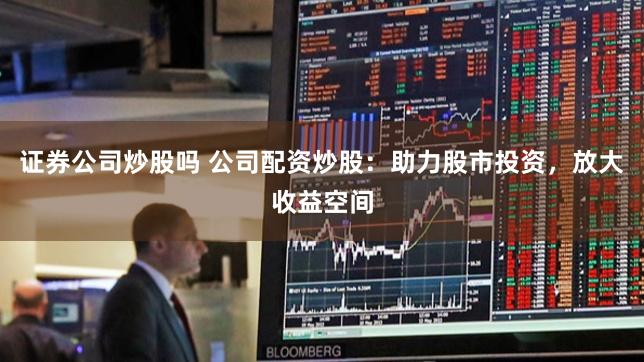 证券公司炒股吗 公司配资炒股：助力股市投资，放大收益空间