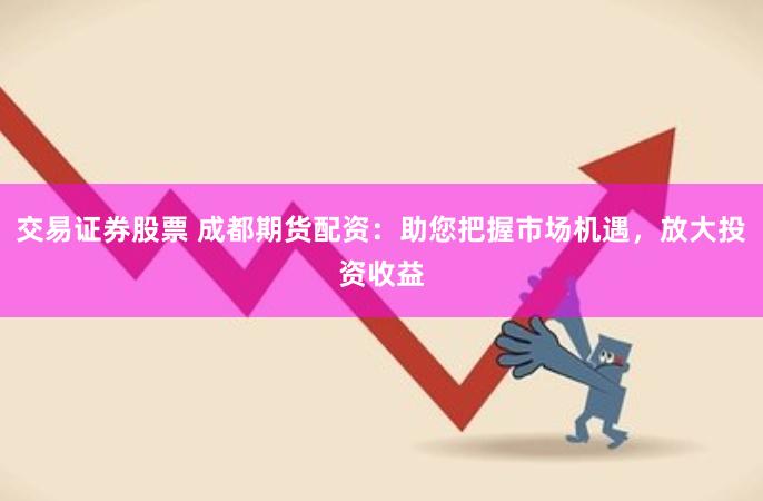 交易证券股票 成都期货配资：助您把握市场机遇，放大投资收益