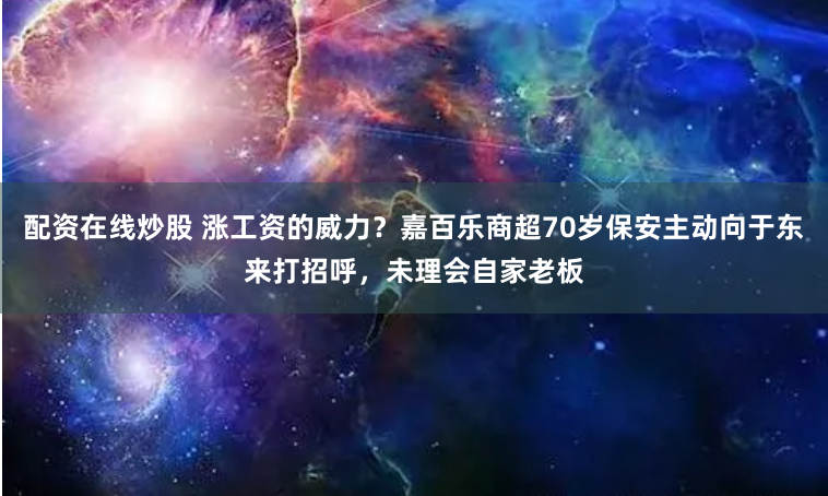 配资在线炒股 涨工资的威力？嘉百乐商超70岁保安主动向于东来打招呼，未理会自家老板