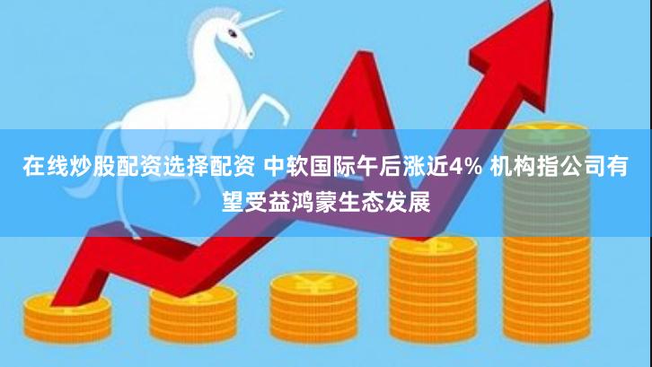 在线炒股配资选择配资 中软国际午后涨近4% 机构指公司有望受益鸿蒙生态发展