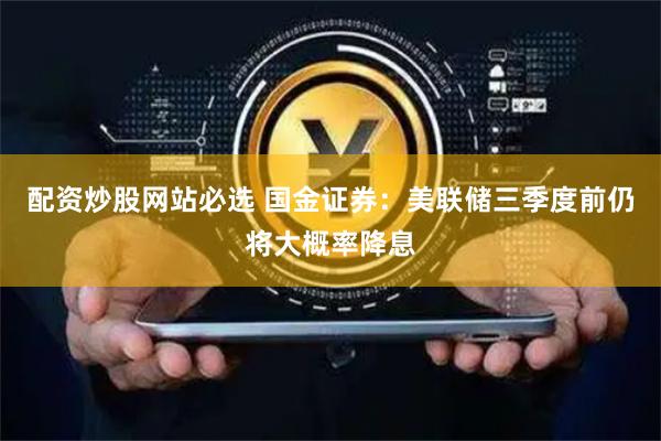 配资炒股网站必选 国金证券：美联储三季度前仍将大概率降息