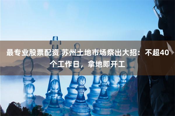 最专业股票配资 苏州土地市场祭出大招：不超40个工作日，拿地即开工