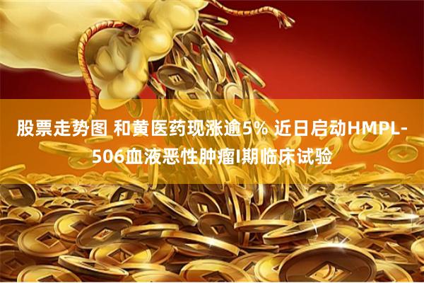 股票走势图 和黄医药现涨逾5% 近日启动HMPL-506血液恶性肿瘤I期临床试验