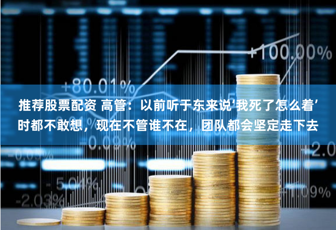 推荐股票配资 高管：以前听于东来说‘我死了怎么着’时都不敢想，现在不管谁不在，团队都会坚定走下去