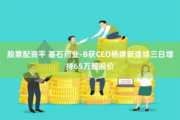 股票配资平 基石药业-B获CEO杨建新连续三日增持65万股股价