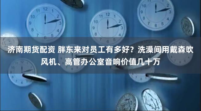 济南期货配资 胖东来对员工有多好？洗澡间用戴森吹风机、高管办公室音响价值几十万