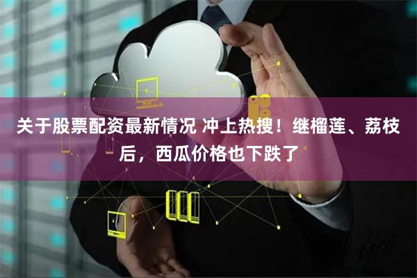 关于股票配资最新情况 冲上热搜！继榴莲、荔枝后，西瓜价格也下跌了