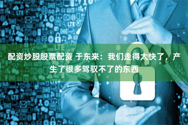 配资炒股股票配资 于东来：我们走得太快了，产生了很多驾驭不了的东西