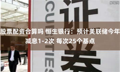 股票配资合算吗 恒生银行：预计美联储今年减息1-2次 每次25个基点