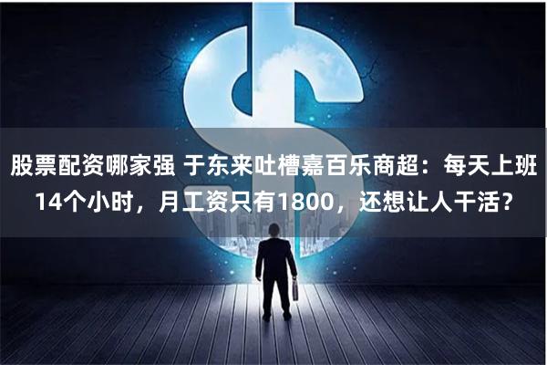 股票配资哪家强 于东来吐槽嘉百乐商超：每天上班14个小时，月工资只有1800，还想让人干活？