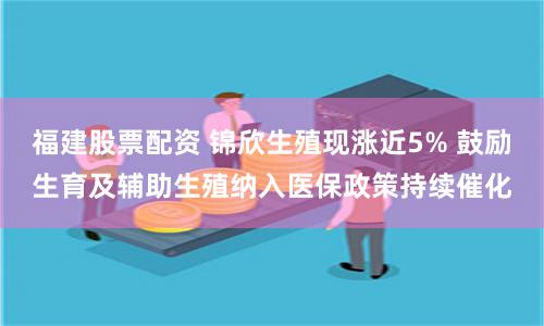 福建股票配资 锦欣生殖现涨近5% 鼓励生育及辅助生殖纳入医保政策持续催化
