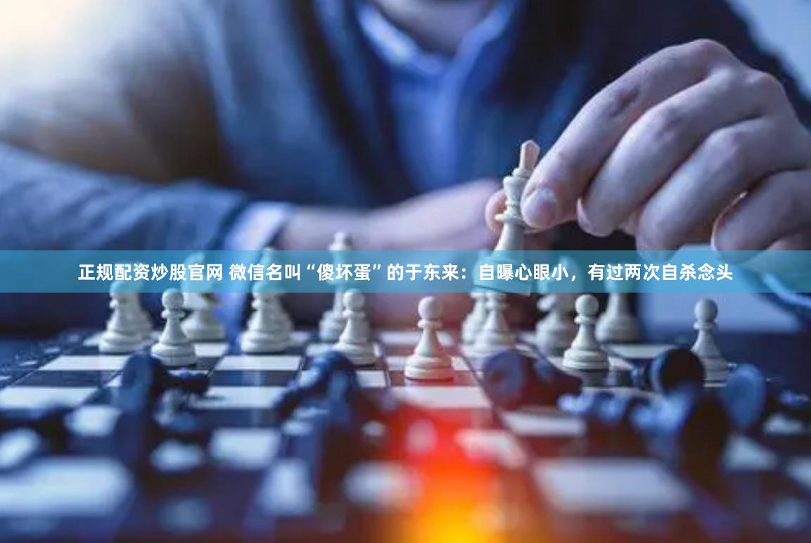 正规配资炒股官网 微信名叫“傻坏蛋”的于东来：自曝心眼小，有过两次自杀念头