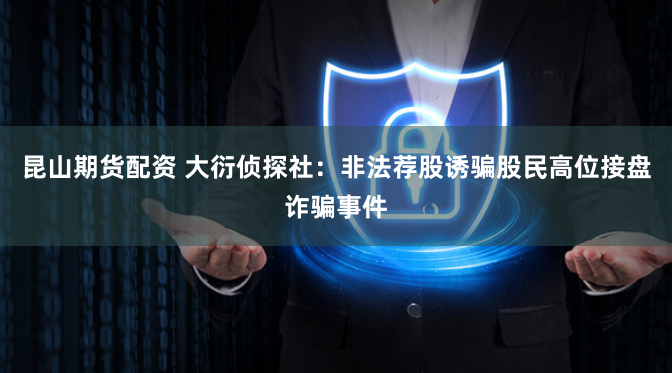 昆山期货配资 大衍侦探社：非法荐股诱骗股民高位接盘诈骗事件