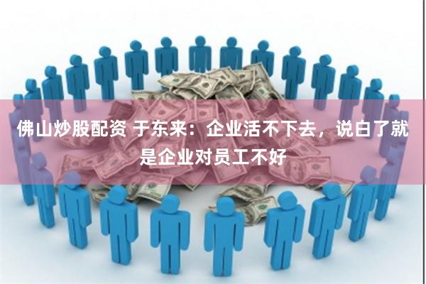 佛山炒股配资 于东来：企业活不下去，说白了就是企业对员工不好