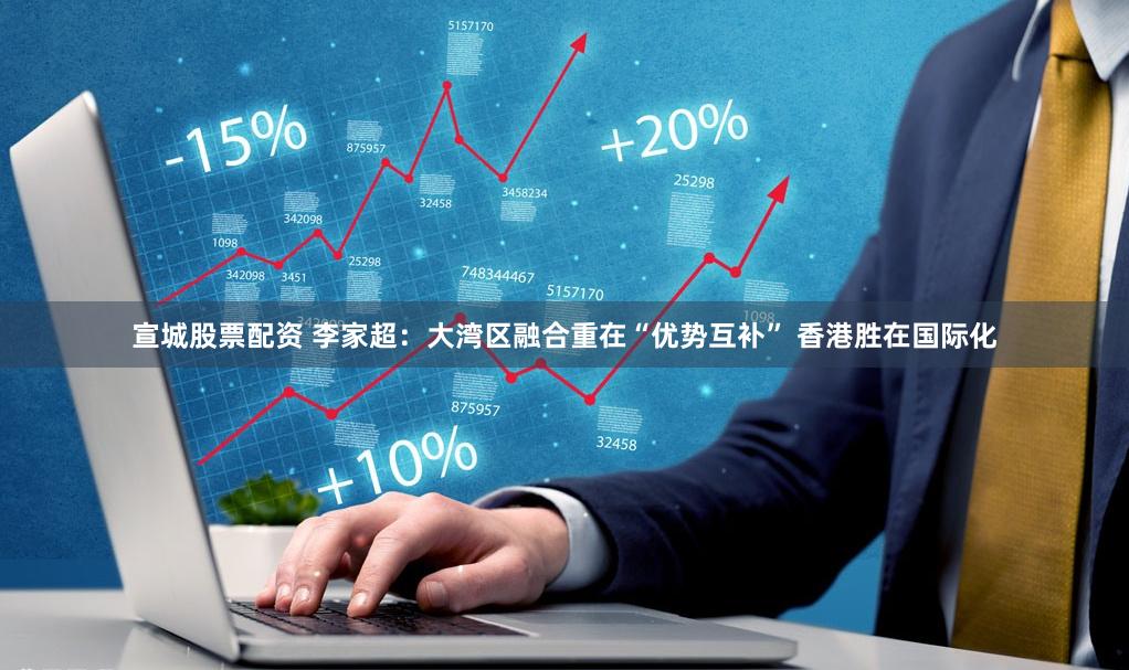 宣城股票配资 李家超：大湾区融合重在“优势互补” 香港胜在国际化