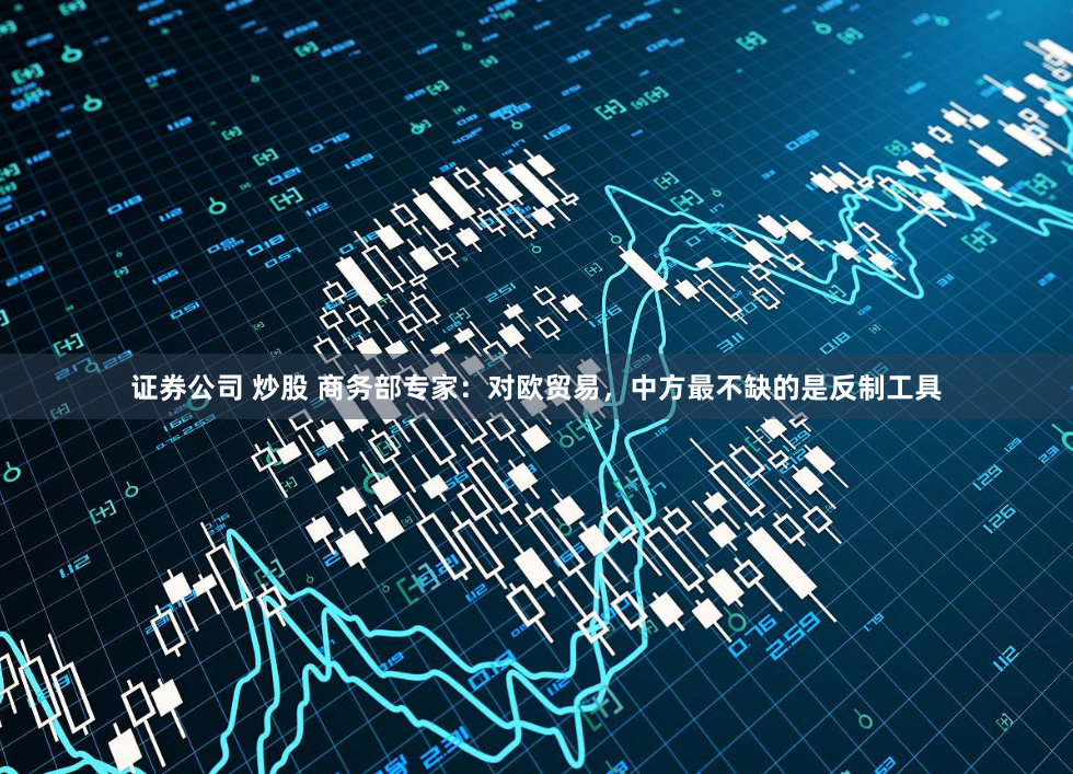 证券公司 炒股 商务部专家：对欧贸易，中方最不缺的是反制工具