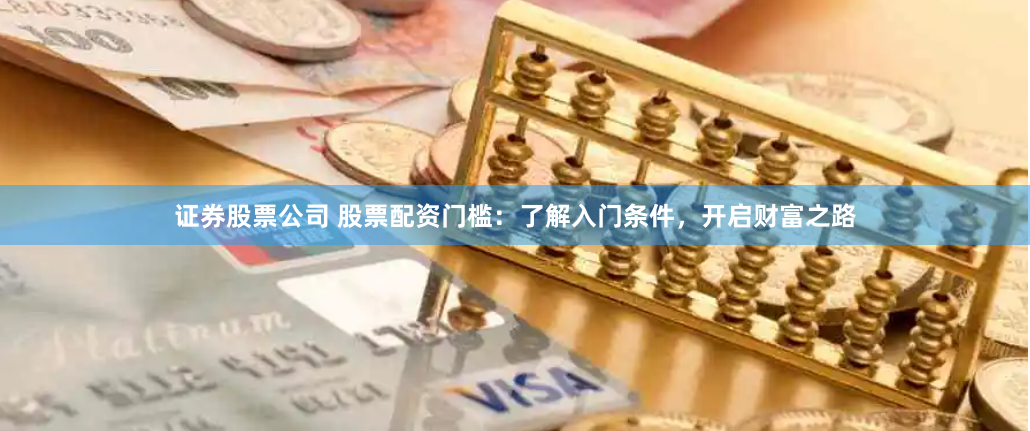 证券股票公司 股票配资门槛：了解入门条件，开启财富之路