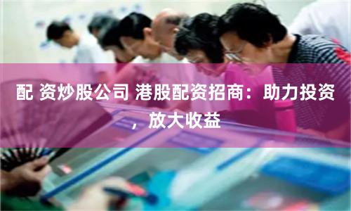 配 资炒股公司 港股配资招商：助力投资，放大收益