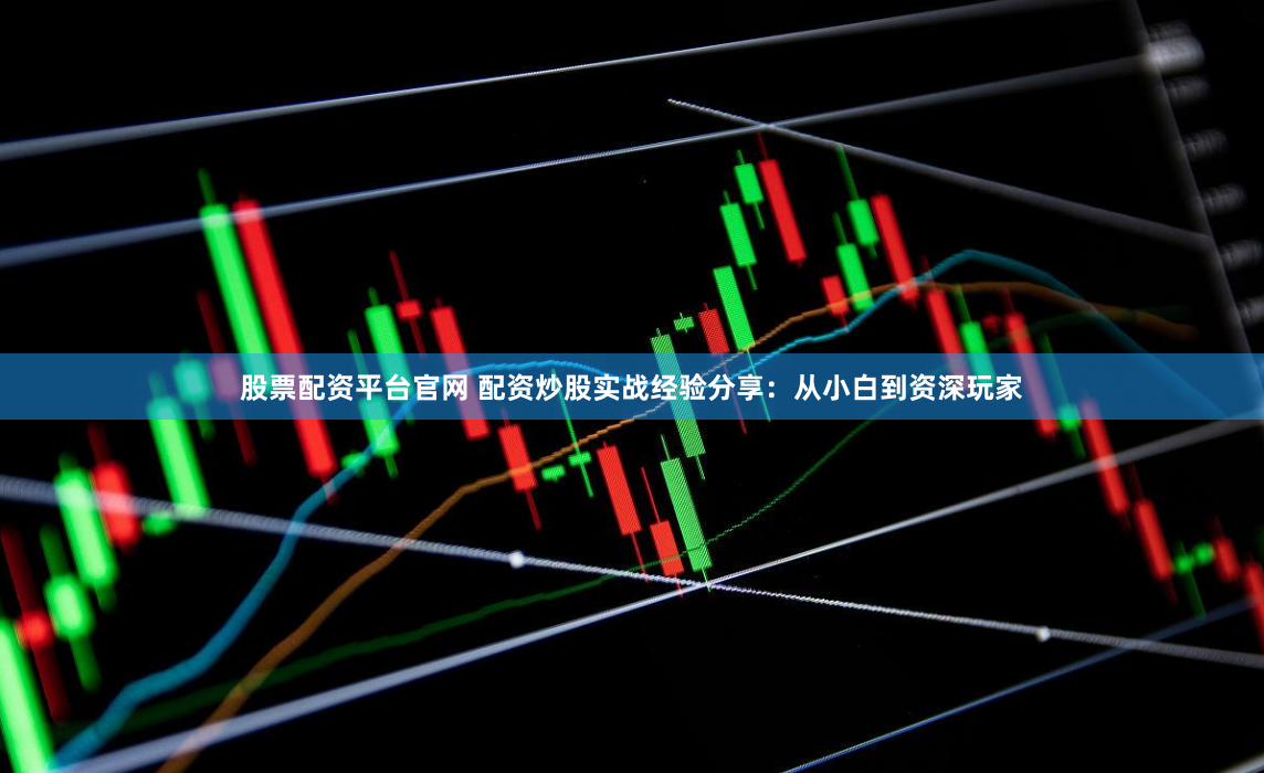 股票配资平台官网 配资炒股实战经验分享：从小白到资深玩家
