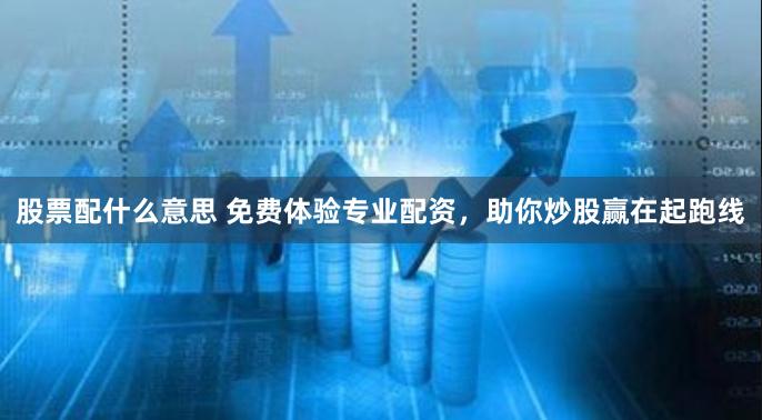 股票配什么意思 免费体验专业配资，助你炒股赢在起跑线
