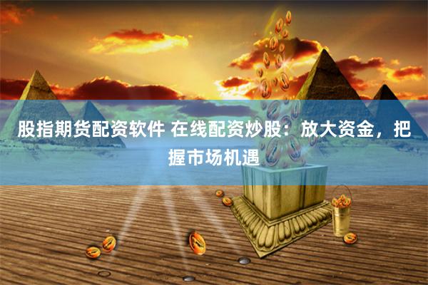 股指期货配资软件 在线配资炒股：放大资金，把握市场机遇